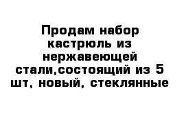 Продам набор кастрюль из нержавеющей стали,состоящий из 5 шт, новый, стеклянные 